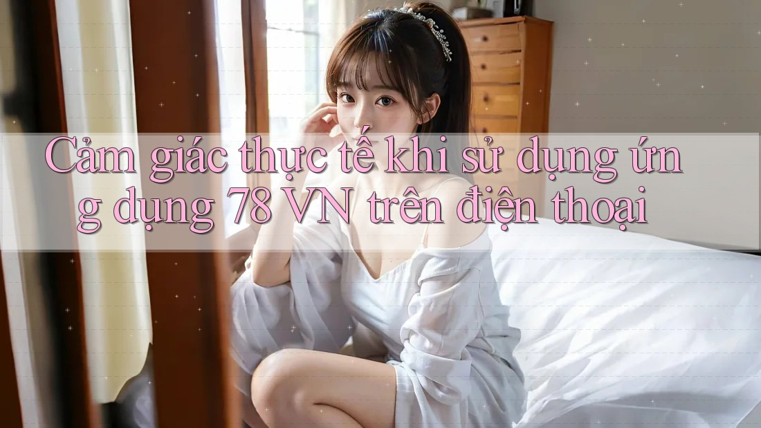 Cảm giác thực tế khi sử dụng ứng dụng 78 VN trên điện thoại
