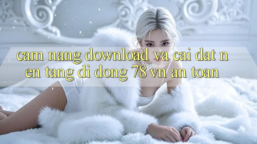 Cẩm nang Download Và Cài Đặt Nền tảng di động 78 vn An Toàn