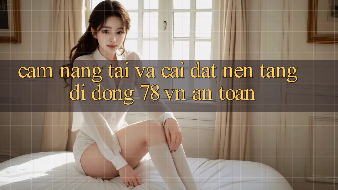 Cẩm nang Tải Và Cài Đặt Nền tảng di động 78 vn An Toàn