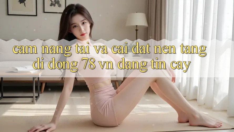 Cẩm nang Tải Và Cài Đặt Nền tảng di động 78 vn Đáng tin cậy