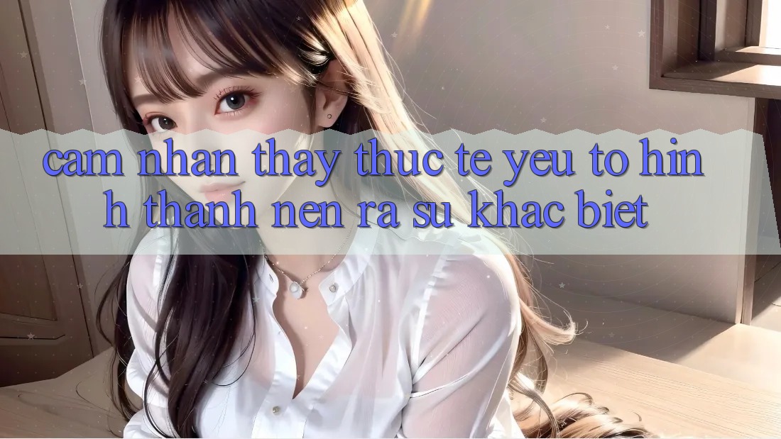 Cảm nhận thấy Thực Tế: Yếu Tố Hình thành nên ra Sự Khác Biệt