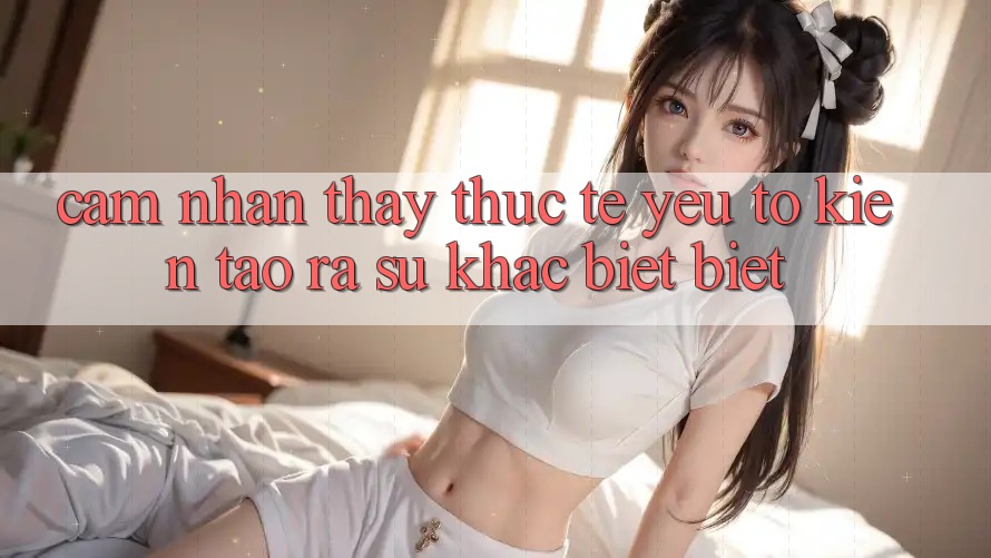 Cảm nhận thấy Thực Tế: Yếu Tố Kiến tạo ra Sự Khác biệt Biệt