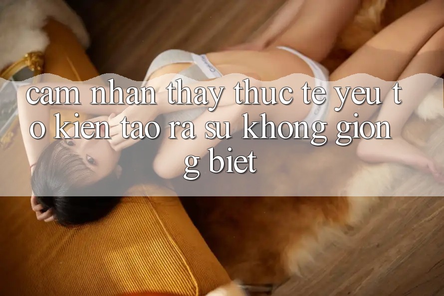 Cảm nhận thấy Thực Tế: Yếu Tố Kiến tạo ra Sự Không giống Biệt