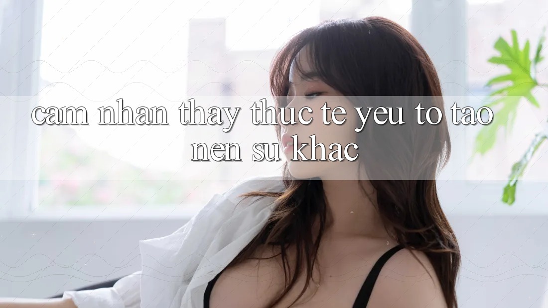 Cảm nhận thấy Thực Tế: Yếu Tố Tạo Nên Sự Khác