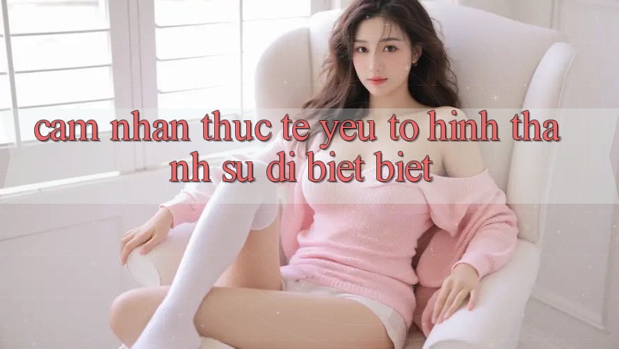 Cảm nhận Thực Tế: Yếu Tố Hình thành Sự Dị biệt Biệt