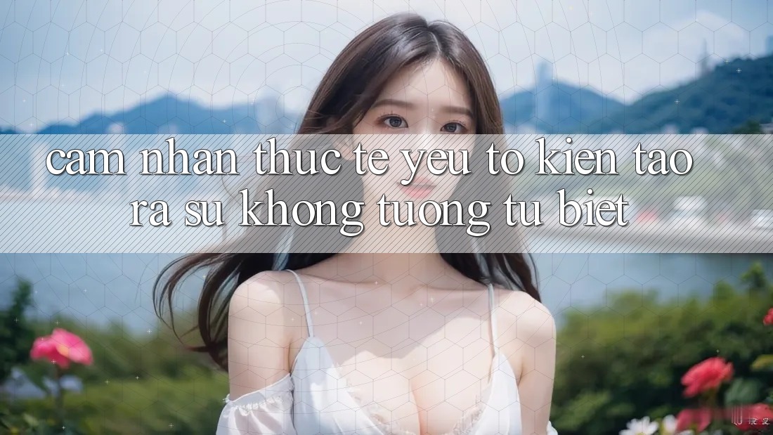 Cảm nhận Thực Tế: Yếu Tố Kiến tạo ra Sự Không tương tự Biệt Cảm nhận Thực Tế: Yếu Tố Kiến tạo ra Sự Không tương tự Biệt