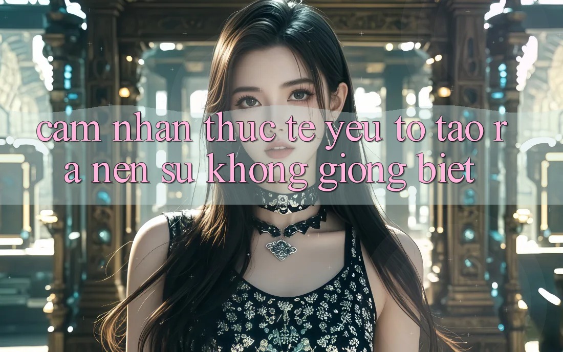 Cảm nhận Thực Tế: Yếu Tố Tạo ra Nên Sự Không giống Biệt