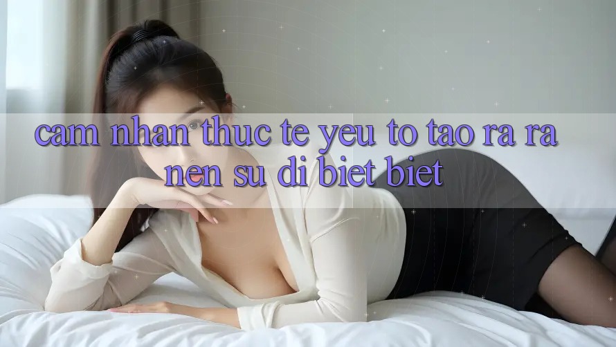 Cảm nhận Thực Tế: Yếu Tố Tạo ra ra Nên Sự Dị biệt Biệt