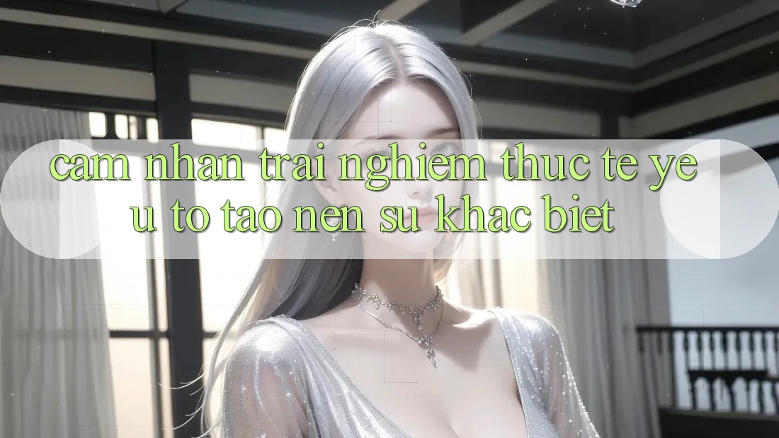 Cảm nhận trải nghiệm Thực Tế: Yếu Tố Tạo Nên Sự Khác Biệt
