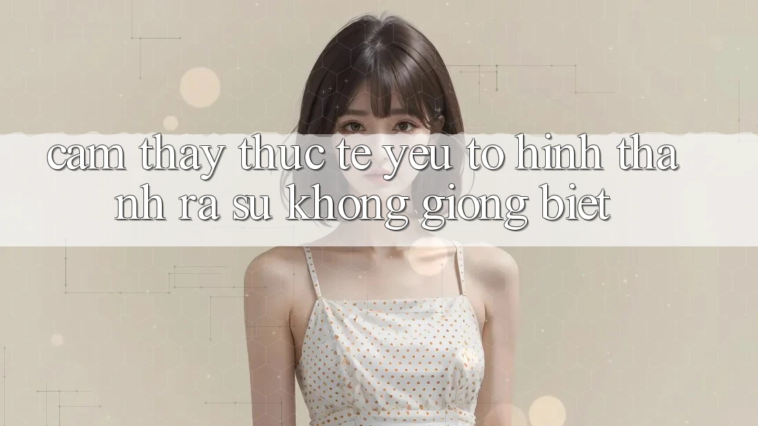 Cảm thấy Thực Tế: Yếu Tố Hình thành ra Sự Không giống Biệt Cảm thấy Thực Tế: Yếu Tố Hình thành ra Sự Không giống Biệt
