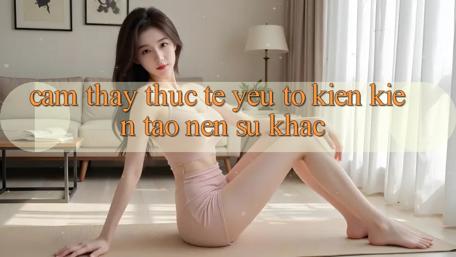 Cảm thấy Thực Tế: Yếu Tố Kiến kiến tạo Nên Sự Khác