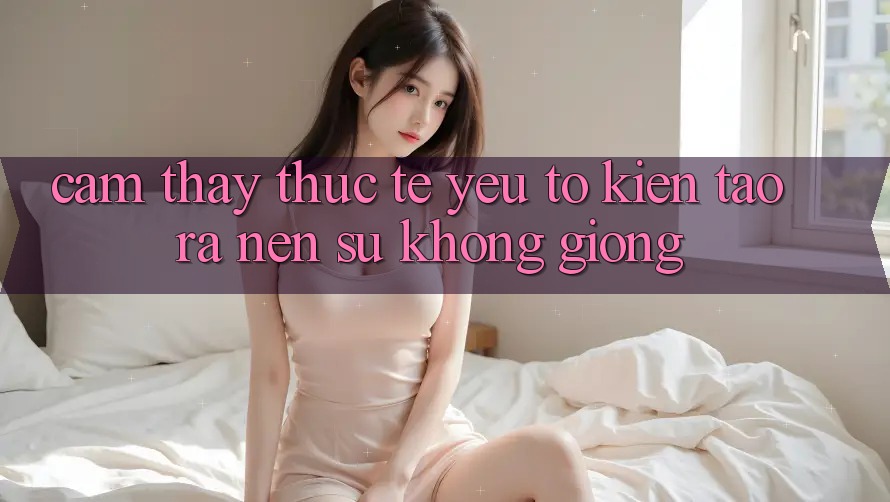 Cảm thấy Thực Tế: Yếu Tố Kiến tạo ra Nên Sự Không giống