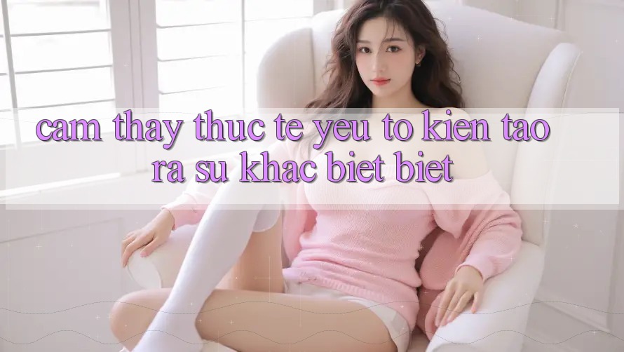 Cảm thấy Thực Tế: Yếu Tố Kiến tạo ra Sự Khác biệt Biệt