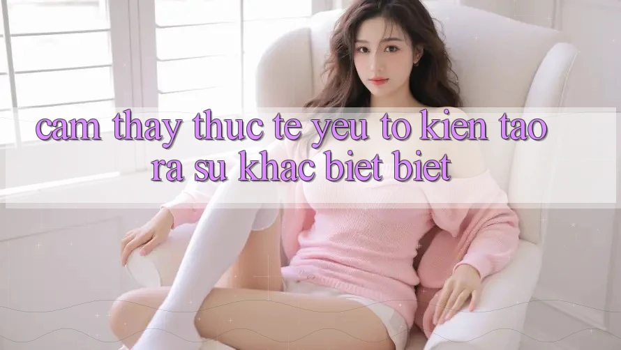 Cảm thấy Thực Tế: Yếu Tố Kiến tạo ra Sự Khác biệt Biệt Cảm thấy Thực Tế: Yếu Tố Kiến tạo ra Sự Khác biệt Biệt
