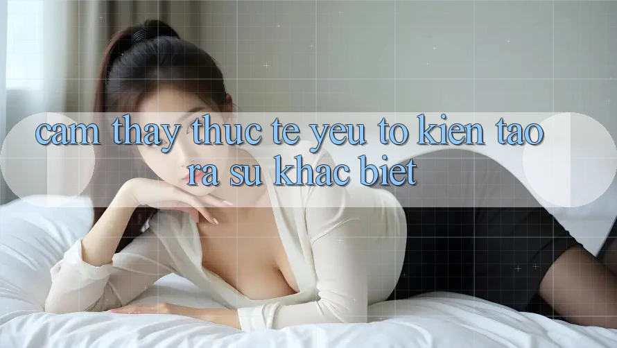Cảm thấy Thực Tế: Yếu Tố Kiến tạo ra Sự Khác Biệt