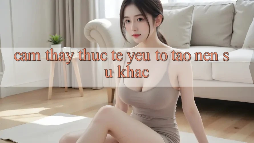 Cảm thấy Thực Tế: Yếu Tố Tạo Nên Sự Khác Cảm thấy Thực Tế: Yếu Tố Tạo Nên Sự Khác