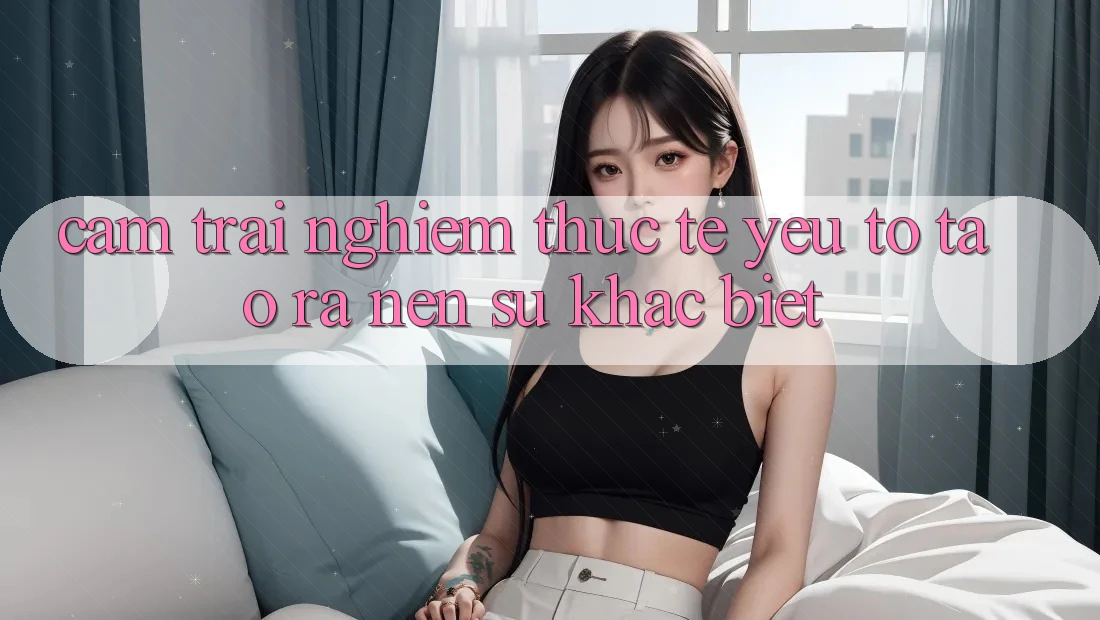 Cảm trải nghiệm Thực Tế: Yếu Tố Tạo ra Nên Sự Khác Biệt
