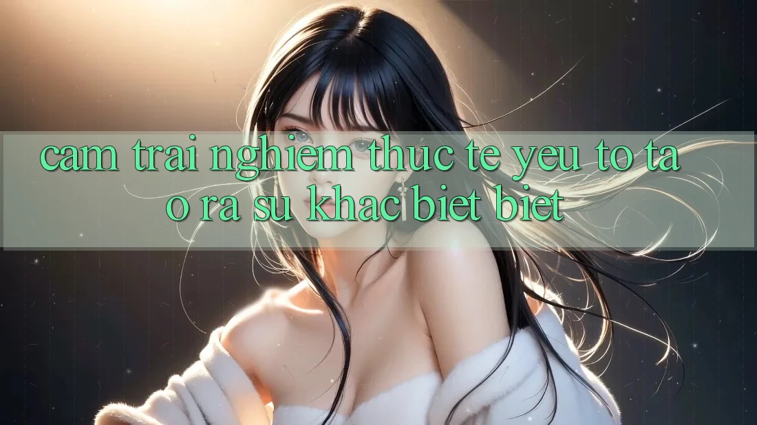Cảm trải nghiệm Thực Tế: Yếu Tố Tạo ra Sự Khác biệt Biệt Cảm trải nghiệm Thực Tế: Yếu Tố Tạo ra Sự Khác biệt Biệt