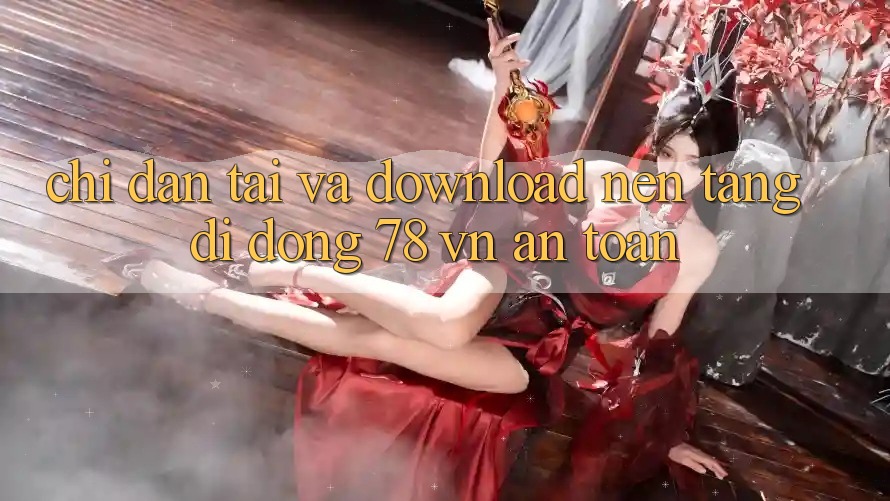 Chỉ dẫn Tải Và Download Nền tảng di động 78 vn An Toàn