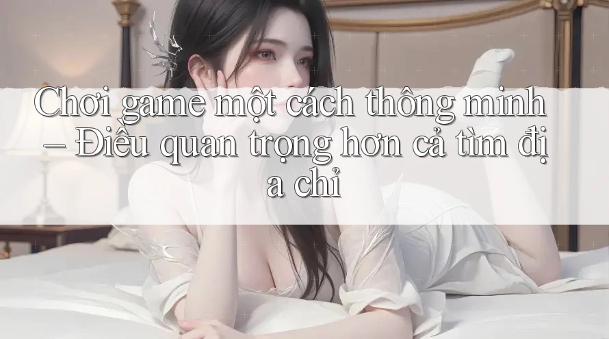 Chơi game một cách thông minh – Điều quan trọng hơn cả tìm địa chỉ
