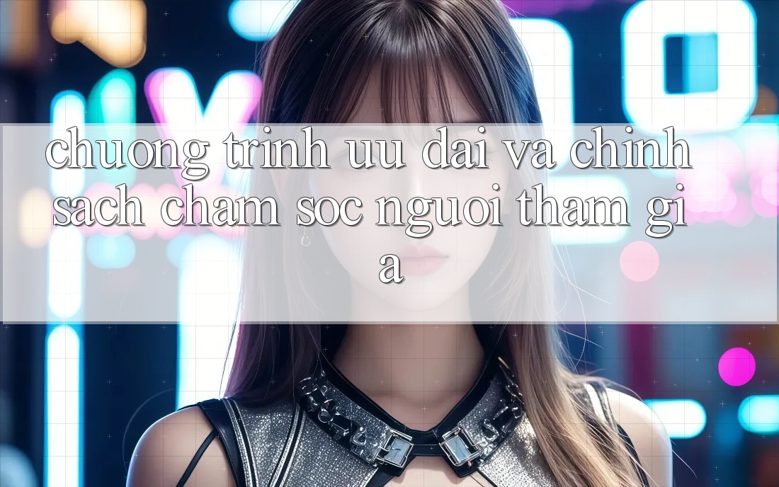 Chương Trình Ưu đãi Và Chính Sách Chăm Sóc Người tham gia