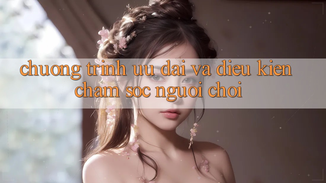 Chương Trình Ưu đãi Và Điều kiện Chăm sóc người chơi