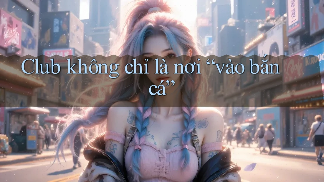 Club không chỉ là nơi “vào bắn cá”