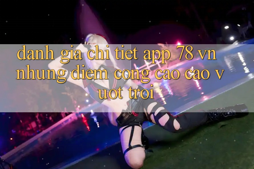 Đánh Giá Chi Tiết App 78 vn: Những Điểm Cộng Cao cao vượt trội
