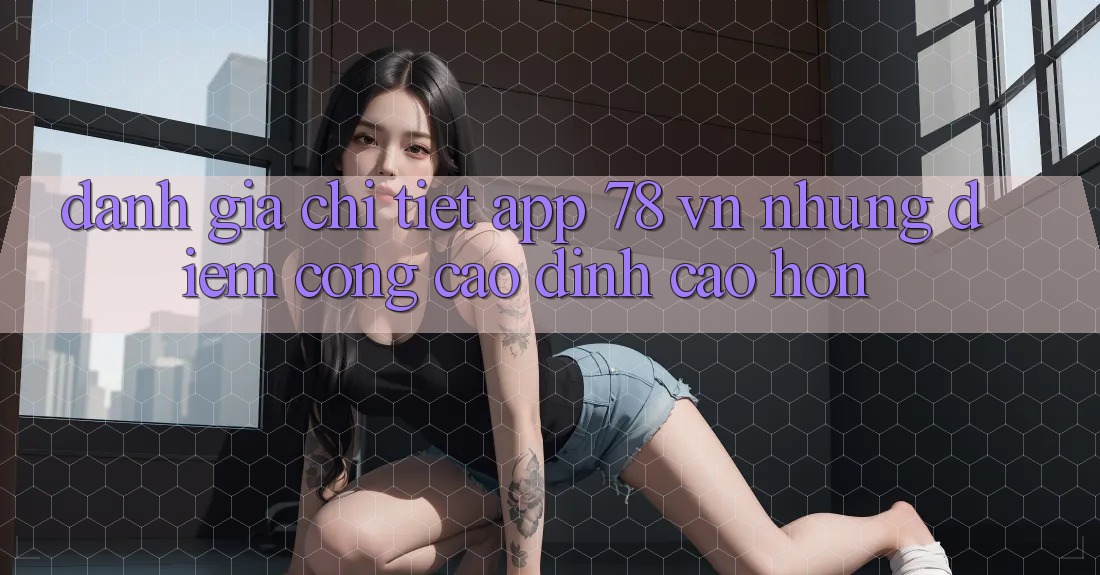Đánh Giá Chi Tiết App 78 vn: Những Điểm Cộng Cao đỉnh cao hơn