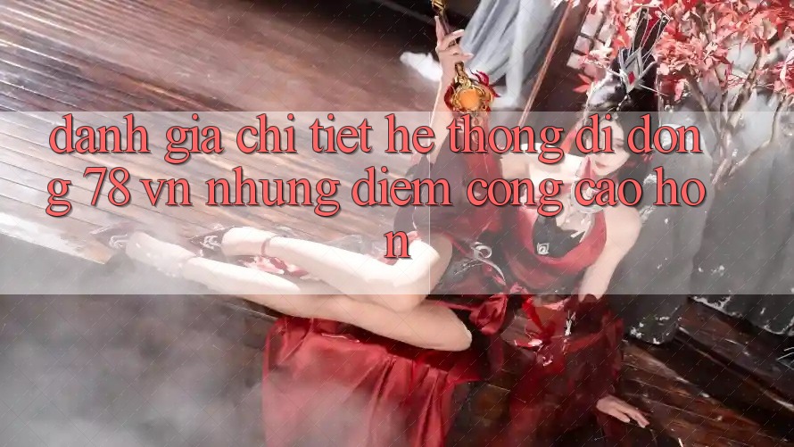 Đánh Giá Chi Tiết Hệ thống di động 78 vn: Những Điểm Cộng Cao hơn