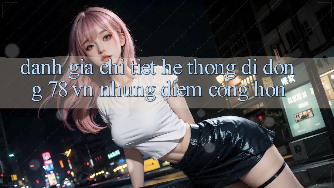 Đánh Giá Chi Tiết Hệ thống di động 78 vn: Những Điểm Cộng Hơn