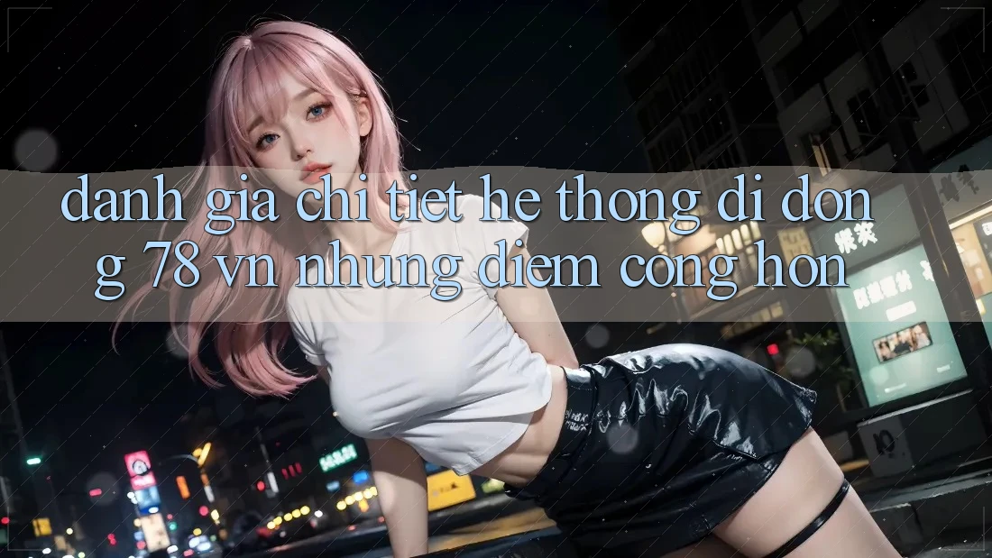 Đánh Giá Chi Tiết Hệ thống di động 78 vn: Những Điểm Cộng Hơn Đánh Giá Chi Tiết Hệ thống di động 78 vn: Những Điểm Cộng Hơn