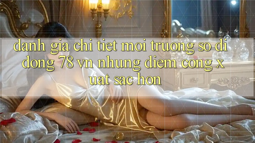 Đánh Giá Chi Tiết Môi trường số di động 78 vn: Những Điểm Cộng Xuất sắc hơn