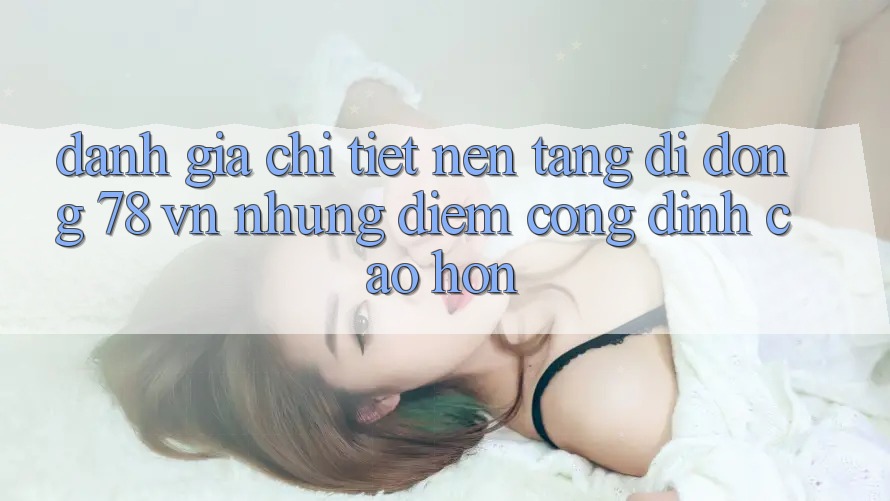 Đánh Giá Chi Tiết Nền tảng di động 78 vn: Những Điểm Cộng Đỉnh cao hơn