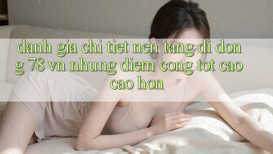 Đánh Giá Chi Tiết Nền tảng di động 78 vn: Những Điểm Cộng Tốt cao cao hơn