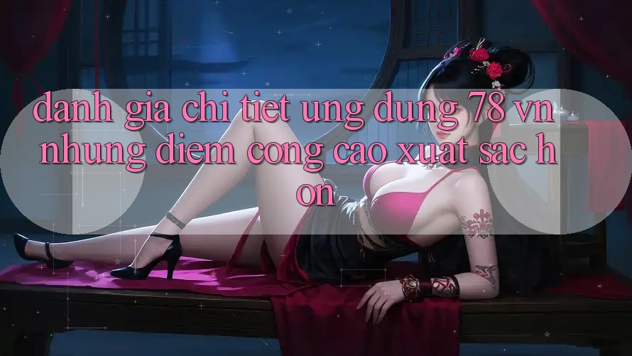 Đánh Giá Chi Tiết Ứng Dụng 78 vn: Những Điểm Cộng Cao xuất sắc hơn