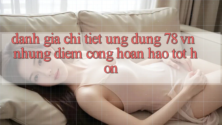 Đánh Giá Chi Tiết Ứng Dụng 78 vn: Những Điểm Cộng Hoàn hảo tốt hơn