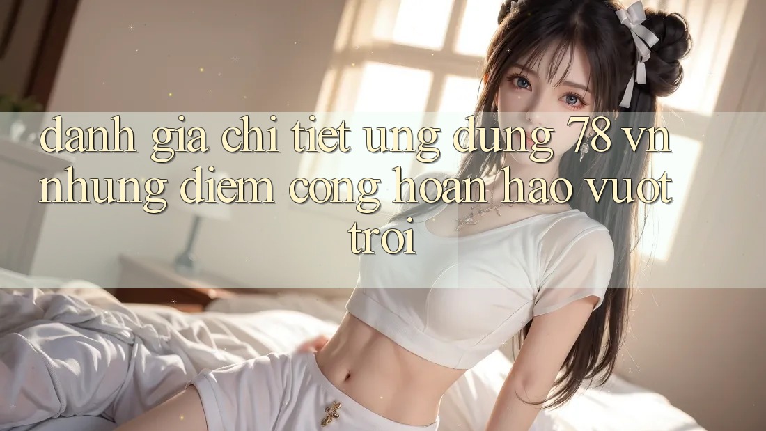 Đánh Giá Chi Tiết Ứng Dụng 78 vn: Những Điểm Cộng Hoàn hảo vượt trội