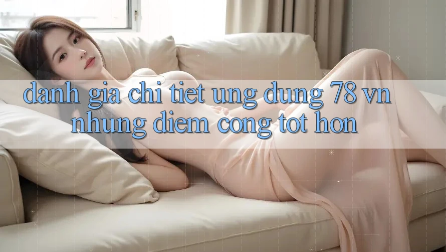 Đánh Giá Chi Tiết Ứng Dụng 78 vn: Những Điểm Cộng Tốt hơn