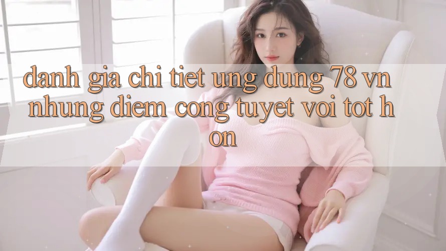 Đánh Giá Chi Tiết Ứng Dụng 78 vn: Những Điểm Cộng Tuyệt vời tốt hơn Đánh Giá Chi Tiết Ứng Dụng 78 vn: Những Điểm Cộng Tuyệt vời tốt hơn