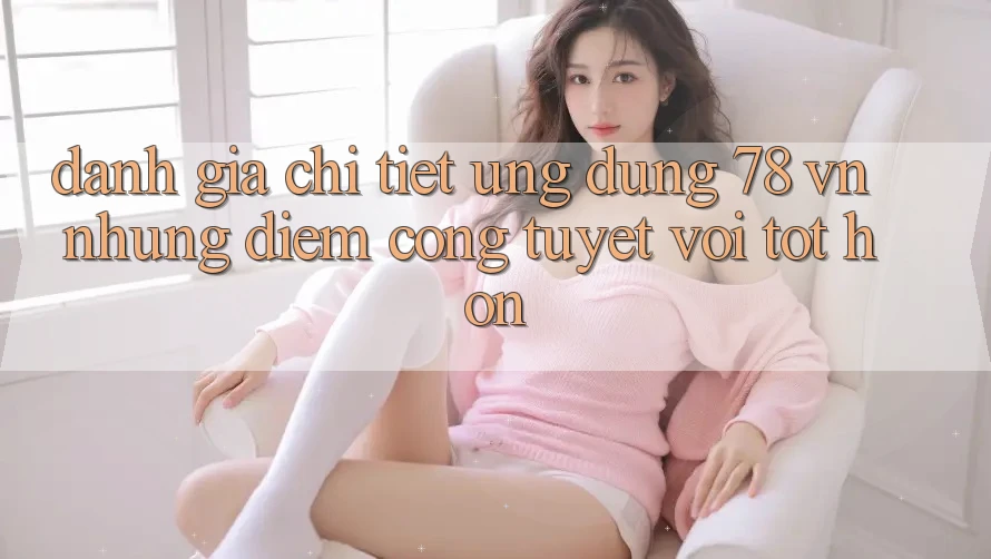 Đánh Giá Chi Tiết Ứng Dụng 78 vn: Những Điểm Cộng Tuyệt vời tốt hơn