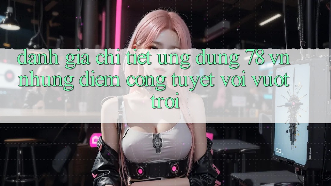 Đánh Giá Chi Tiết Ứng Dụng 78 vn: Những Điểm Cộng Tuyệt vời vượt trội
