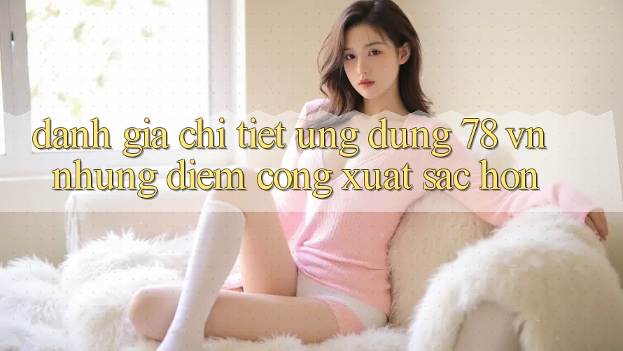 Đánh Giá Chi Tiết Ứng Dụng 78 vn: Những Điểm Cộng Xuất sắc hơn