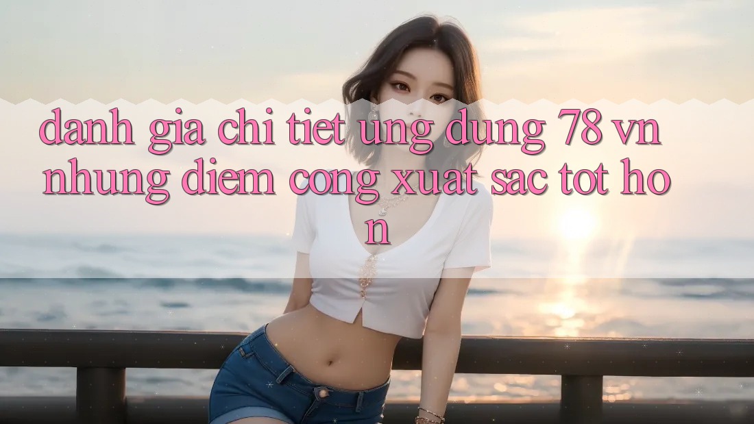 Đánh Giá Chi Tiết Ứng Dụng 78 vn: Những Điểm Cộng Xuất sắc tốt hơn