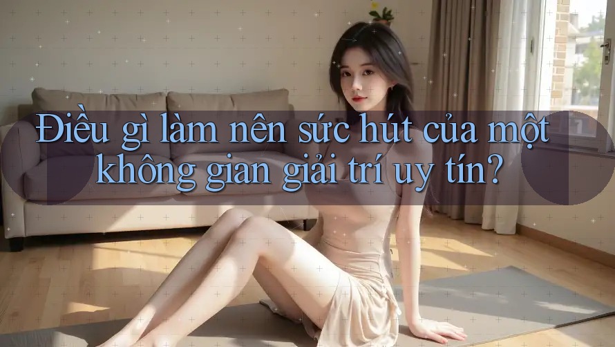 Điều gì làm nên sức hút của một không gian giải trí uy tín?