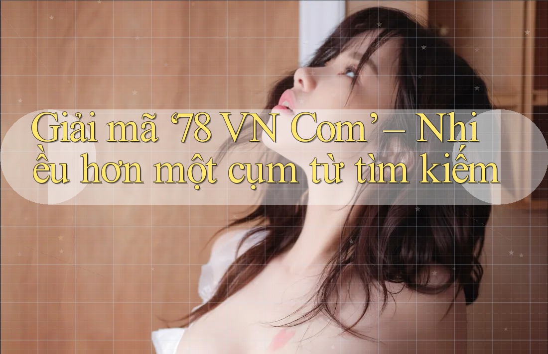 Giải mã ‘78 VN Com’ – Nhiều hơn một cụm từ tìm kiếm