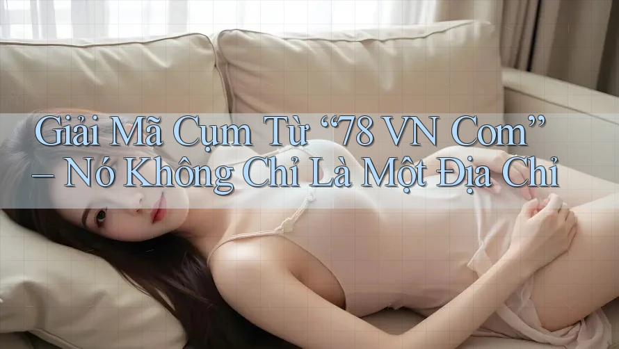 Giải Mã Cụm Từ “78 VN Com” – Nó Không Chỉ Là Một Địa Chỉ