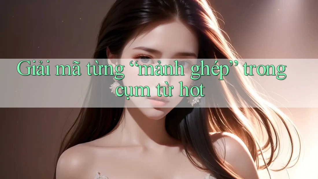 Giải mã từng “mảnh ghép” trong cụm từ hot