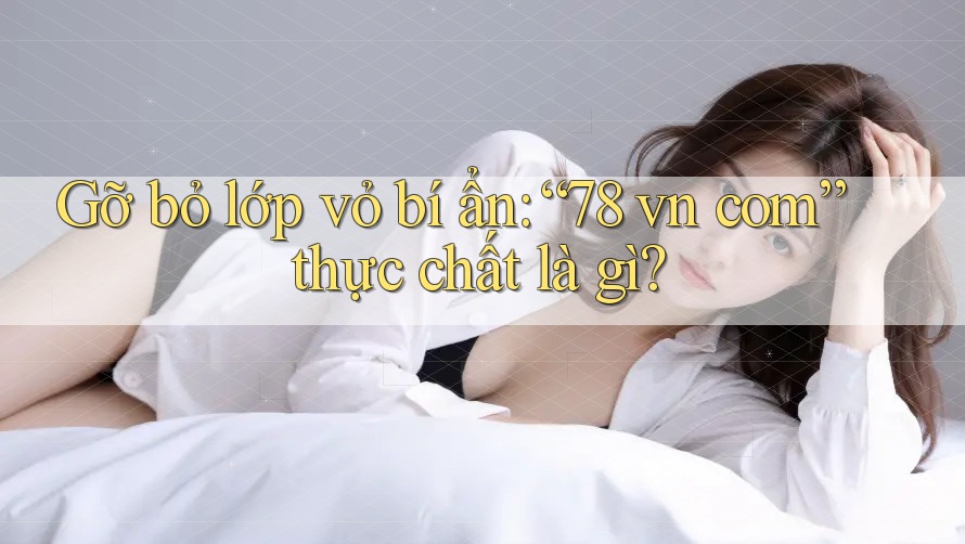 Gỡ bỏ lớp vỏ bí ẩn: “78 vn com” thực chất là gì? Gỡ bỏ lớp vỏ bí ẩn: “78 vn com” thực chất là gì?