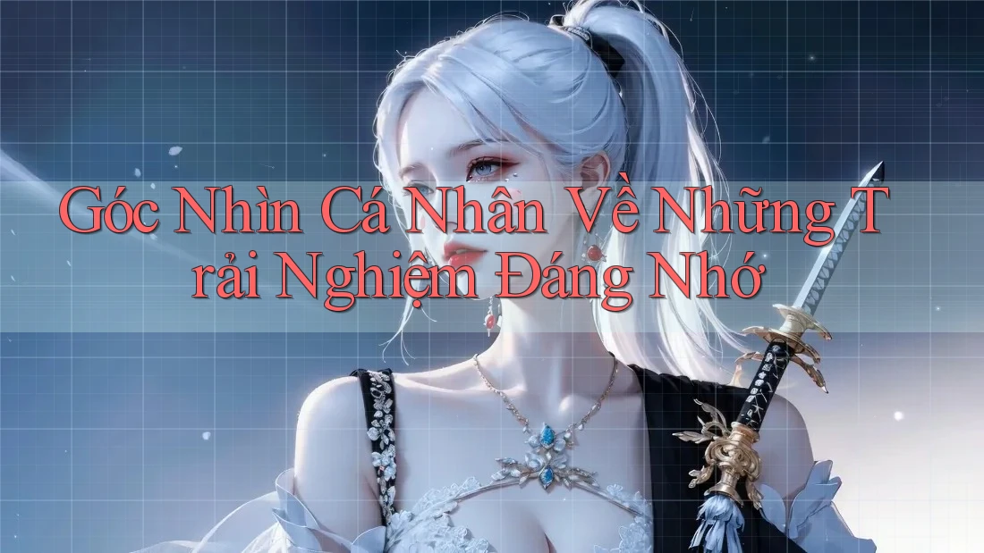 Góc Nhìn Cá Nhân Về Những Trải Nghiệm Đáng Nhớ